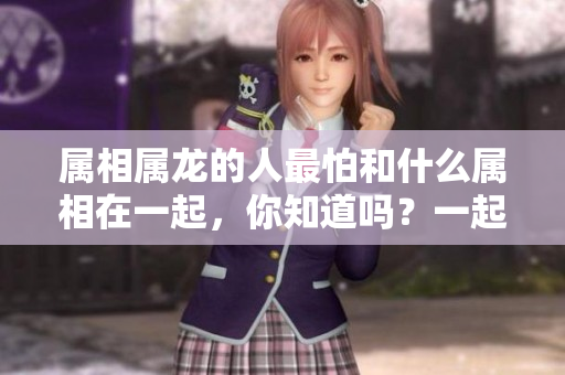 属相属龙的人最怕和什么属相在一起，你知道吗？一起来了解一下吧！