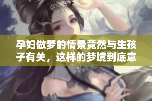 孕妇做梦的情景竟然与生孩子有关，这样的梦境到底意味着什么呢
