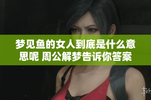 梦见鱼的女人到底是什么意思呢 周公解梦告诉你答案是什么