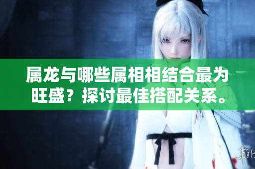 属龙与哪些属相相结合最为旺盛？探讨最佳搭配关系。
