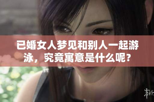 已婚女人梦见和别人一起游泳，究竟寓意是什么呢？