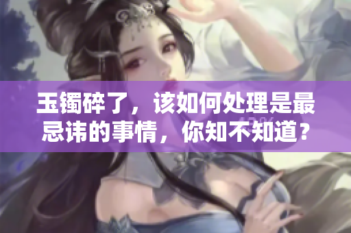 玉镯碎了，该如何处理是最忌讳的事情，你知不知道？