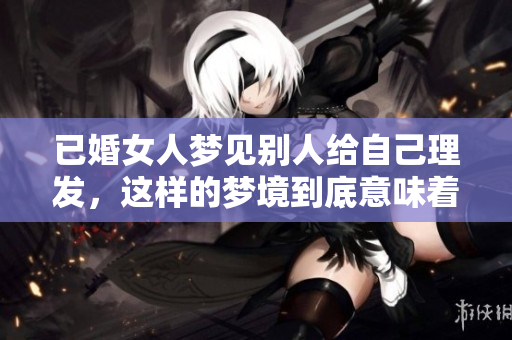 已婚女人梦见别人给自己理发，这样的梦境到底意味着什么呢