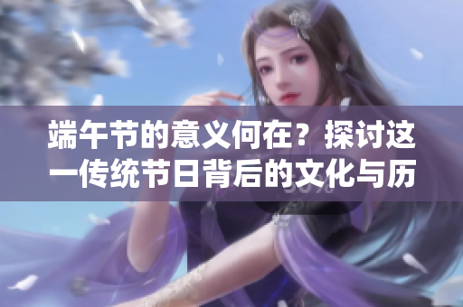 端午节的意义何在？探讨这一传统节日背后的文化与历史价值