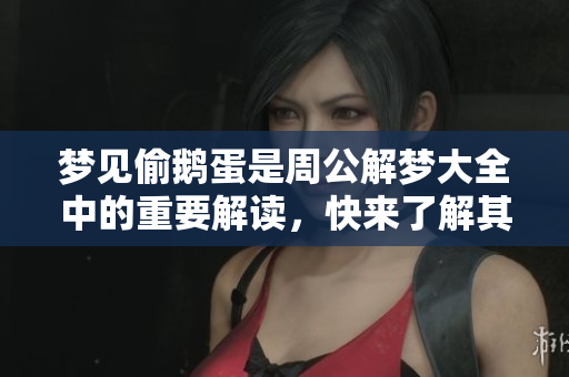 梦见偷鹅蛋是周公解梦大全中的重要解读，快来了解其中的深意吧