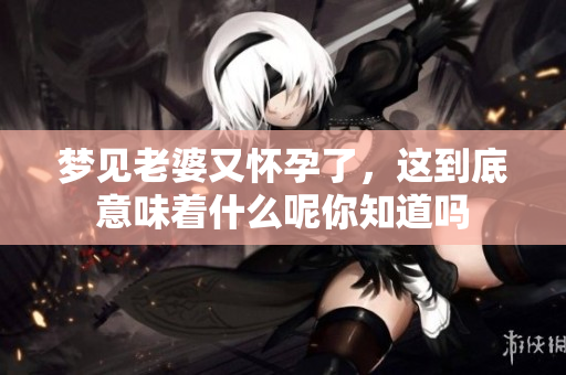 梦见老婆又怀孕了，这到底意味着什么呢你知道吗