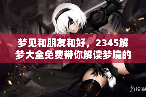 梦见和朋友和好，2345解梦大全免费带你解读梦境的深层含义