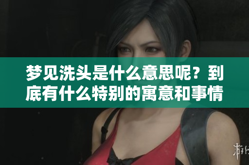 梦见洗头是什么意思呢？到底有什么特别的寓意和事情发生了呢