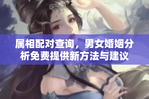 属相配对查询，男女婚姻分析免费提供新方法与建议