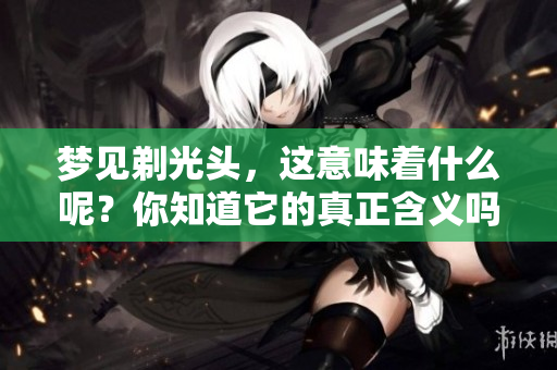 梦见剃光头，这意味着什么呢？你知道它的真正含义吗？