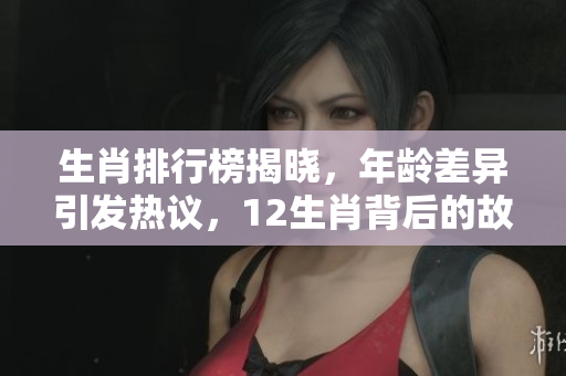 生肖排行榜揭晓，年龄差异引发热议，12生肖背后的故事是什么