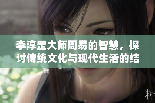 李淳罡大师周易的智慧，探讨传统文化与现代生活的结合