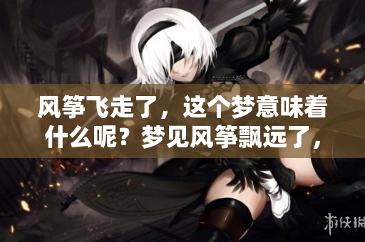 风筝飞走了，这个梦意味着什么呢？梦见风筝飘远了，心中有何感受？