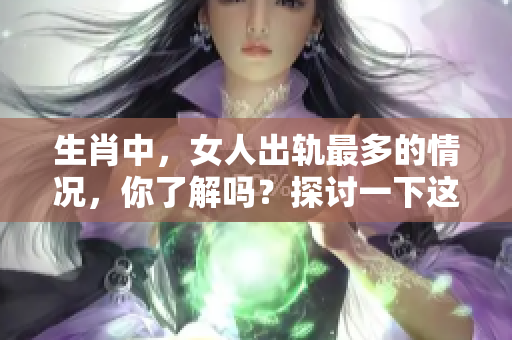 生肖中，女人出轨最多的情况，你了解吗？探讨一下这背后的原因。