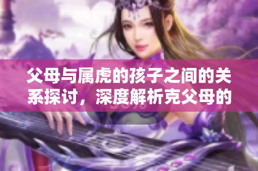 父母与属虎的孩子之间的关系探讨，深度解析克父母的现象