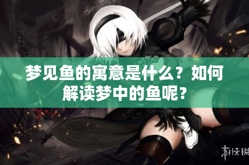 梦见鱼的寓意是什么？如何解读梦中的鱼呢？
