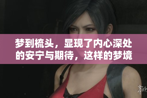 梦到梳头，显现了内心深处的安宁与期待，这样的梦境真的很有意思