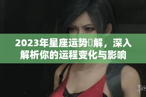 2023年星座运势詳解，深入解析你的运程变化与影响