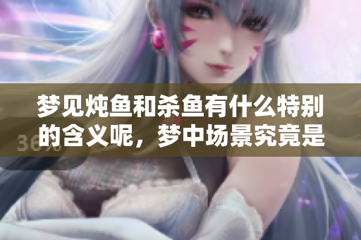 梦见炖鱼和杀鱼有什么特别的含义呢，梦中场景究竟是什么意思呢