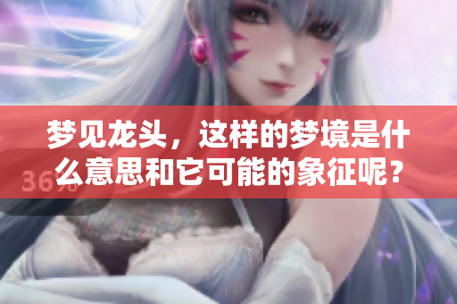 梦见龙头，这样的梦境是什么意思和它可能的象征呢？