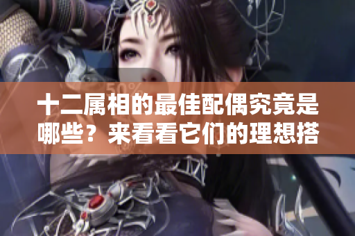 十二属相的最佳配偶究竟是哪些？来看看它们的理想搭档吧