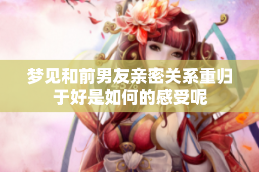 梦见和前男友亲密关系重归于好是如何的感受呢