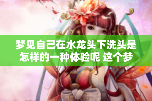 梦见自己在水龙头下洗头是怎样的一种体验呢 这个梦境是什么意思呢