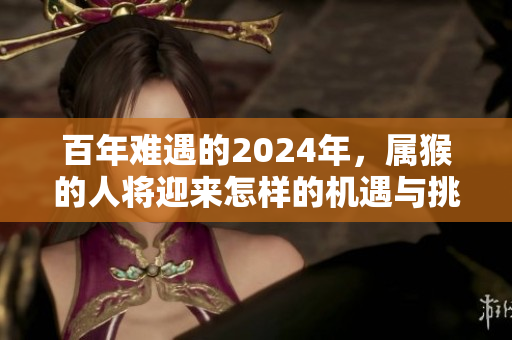 百年难遇的2024年，属猴的人将迎来怎样的机遇与挑战