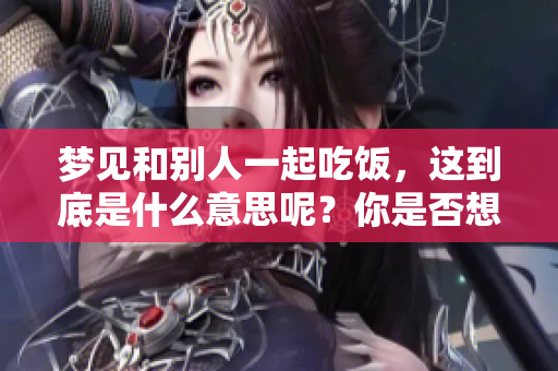 梦见和别人一起吃饭，这到底是什么意思呢？你是否想了解其中的含义呢？