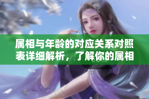 属相与年龄的对应关系对照表详细解析，了解你的属相和年龄。