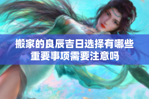 搬家的良辰吉日选择有哪些重要事项需要注意吗