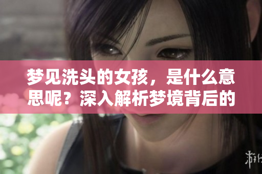 梦见洗头的女孩，是什么意思呢？深入解析梦境背后的含义和象征。