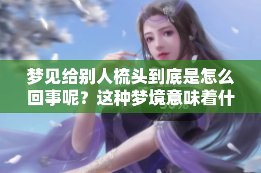 梦见给别人梳头到底是怎么回事呢？这种梦境意味着什么呢？