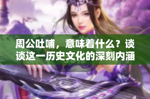 周公吐哺，意味着什么？谈谈这一历史文化的深刻内涵。