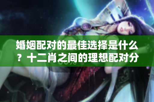 婚姻配对的最佳选择是什么？十二肖之间的理想配对分析