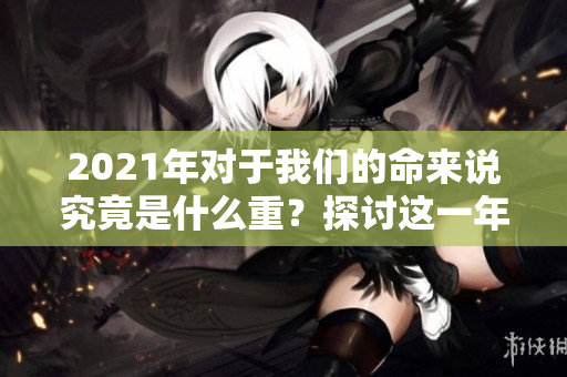2021年对于我们的命来说究竟是什么重？探讨这一年对命运的影响。