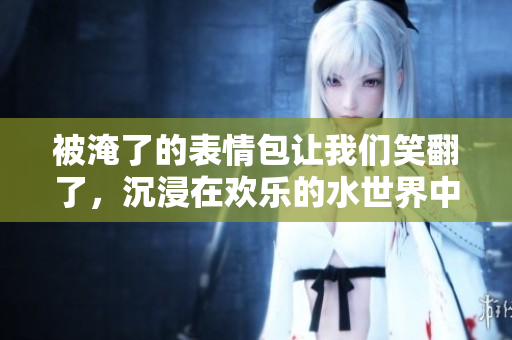 被淹了的表情包让我们笑翻了，沉浸在欢乐的水世界中