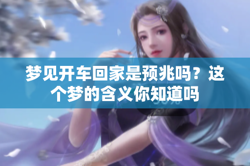 梦见开车回家是预兆吗？这个梦的含义你知道吗