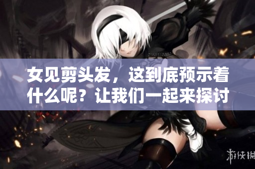 女见剪头发，这到底预示着什么呢？让我们一起来探讨一下这个问题。