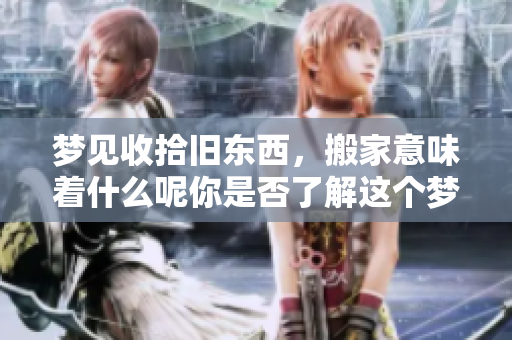 梦见收拾旧东西，搬家意味着什么呢你是否了解这个梦境的深层含义
