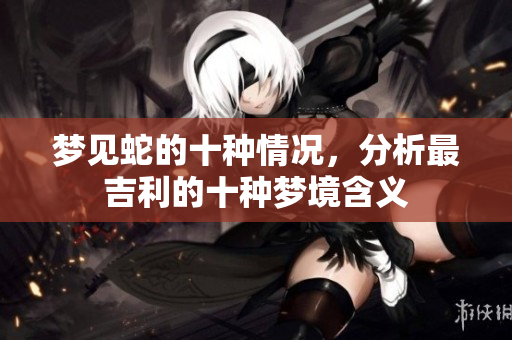 梦见蛇的十种情况，分析最吉利的十种梦境含义
