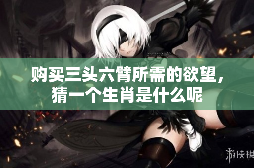 购买三头六臂所需的欲望，猜一个生肖是什么呢