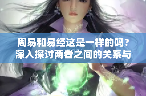 周易和易经这是一样的吗？深入探讨两者之间的关系与区别