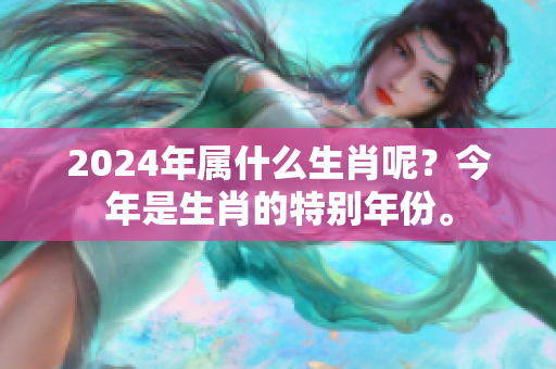 2024年属什么生肖呢？今年是生肖的特别年份。