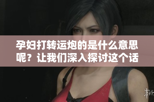 孕妇打转运炮的是什么意思呢？让我们深入探讨这个话题的背后含义。