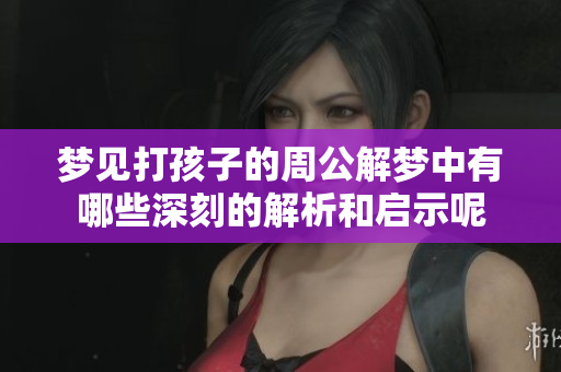 梦见打孩子的周公解梦中有哪些深刻的解析和启示呢
