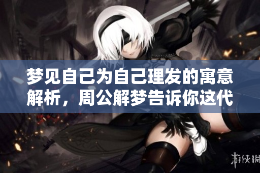 梦见自己为自己理发的寓意解析，周公解梦告诉你这代表了什么