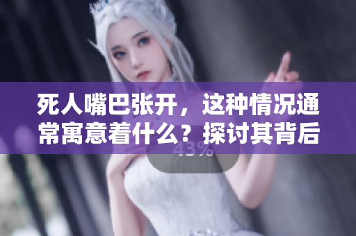 死人嘴巴张开，这种情况通常寓意着什么？探讨其背后的深层含义。