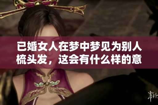 已婚女人在梦中梦见为别人梳头发，这会有什么样的意义呢
