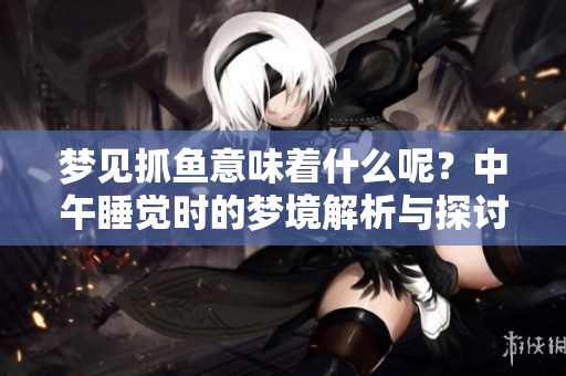 梦见抓鱼意味着什么呢？中午睡觉时的梦境解析与探讨